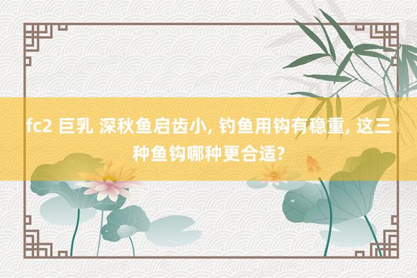 fc2 巨乳 深秋鱼启齿小, 钓鱼用钩有稳重, 这三种鱼钩哪种更合适?