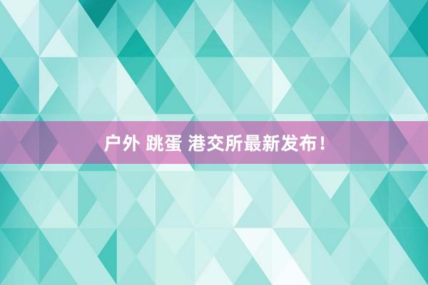 户外 跳蛋 港交所最新发布！