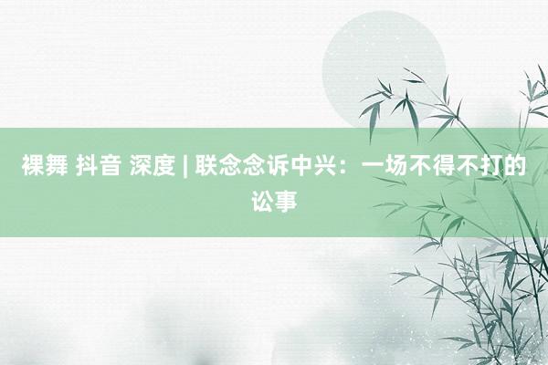 裸舞 抖音 深度 | 联念念诉中兴：一场不得不打的讼事