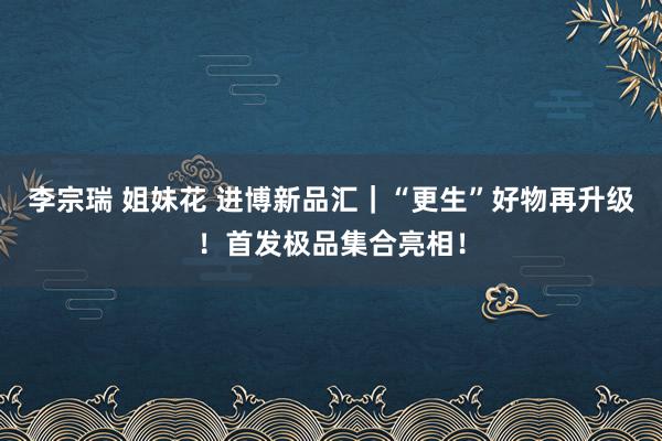 李宗瑞 姐妹花 进博新品汇｜“更生”好物再升级！首发极品集合亮相！