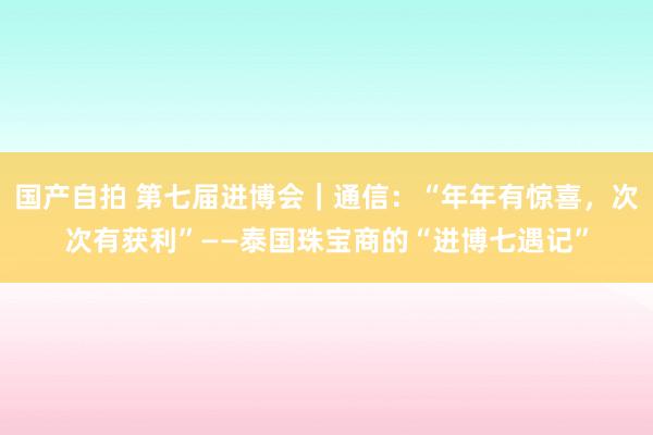 国产自拍 第七届进博会｜通信：“年年有惊喜，次次有获利”——泰国珠宝商的“进博七遇记”