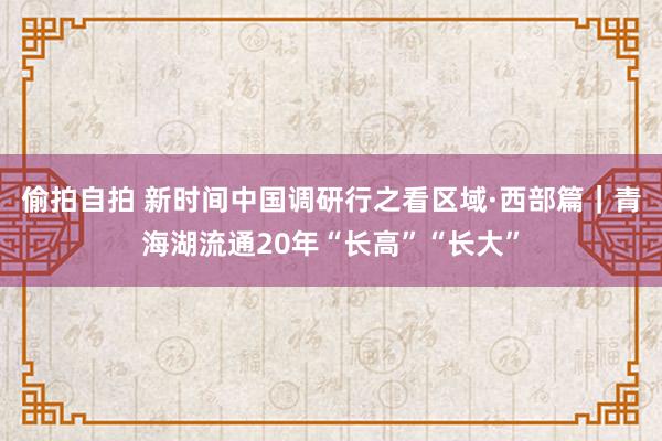 偷拍自拍 新时间中国调研行之看区域·西部篇｜青海湖流通20年“长高”“长大”