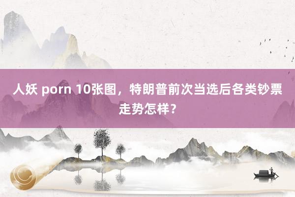 人妖 porn 10张图，特朗普前次当选后各类钞票走势怎样？