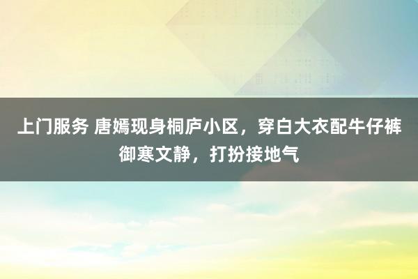 上门服务 唐嫣现身桐庐小区，穿白大衣配牛仔裤御寒文静，打扮接地气