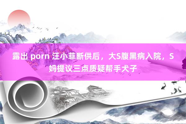 露出 porn 汪小菲断供后，大S腹黑病入院，S妈提议三点质疑帮手犬子