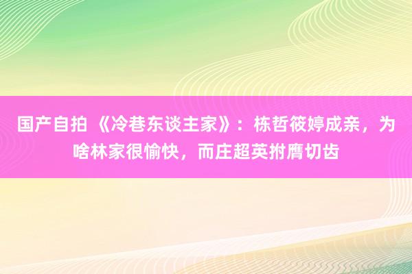 国产自拍 《冷巷东谈主家》：栋哲筱婷成亲，为啥林家很愉快，而庄超英拊膺切齿