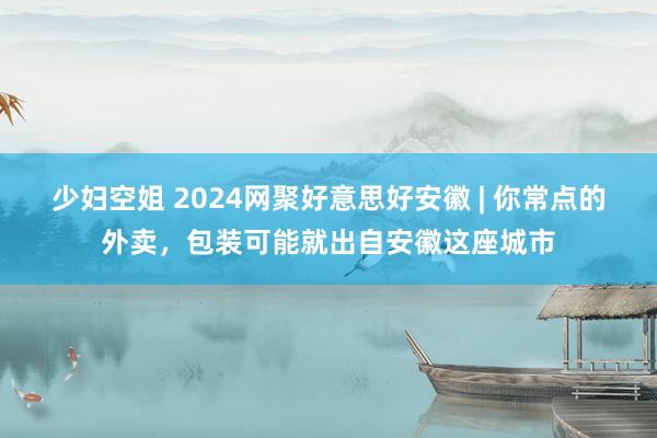 少妇空姐 2024网聚好意思好安徽 | 你常点的外卖，包装可能就出自安徽这座城市