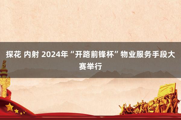 探花 内射 2024年“开路前锋杯”物业服务手段大赛举行