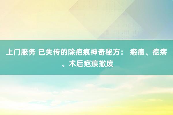 上门服务 已失传的除疤痕神奇秘方： 瘢痕、疙瘩 、术后疤痕撤废