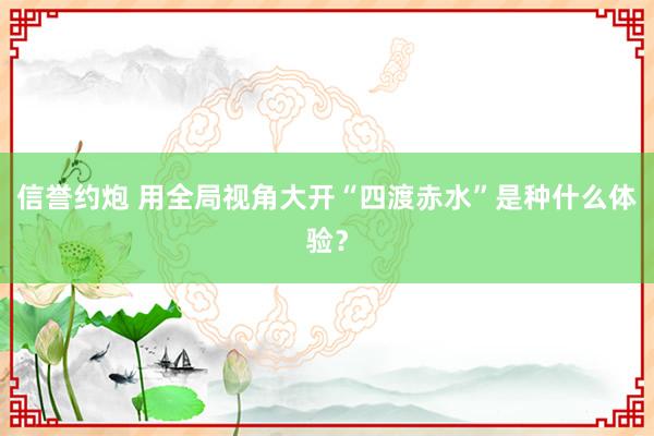 信誉约炮 用全局视角大开“四渡赤水”是种什么体验？