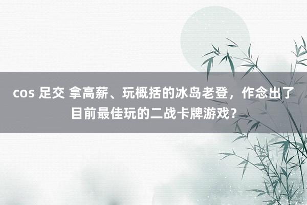 cos 足交 拿高薪、玩概括的冰岛老登，作念出了目前最佳玩的二战卡牌游戏？