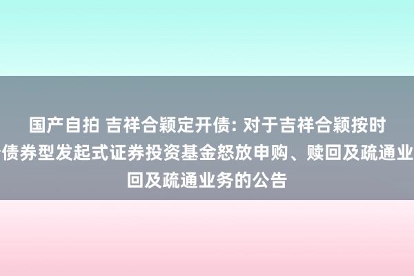 国产自拍 吉祥合颖定开债: 对于吉祥合颖按时怒放纯债债券型发起式证券投资基金怒放申购、赎回及疏通业务的公告