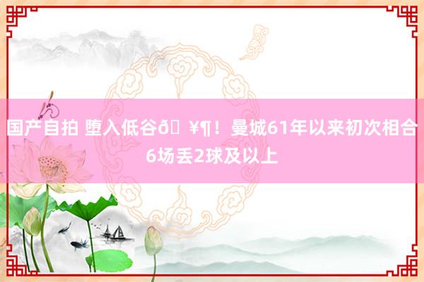 国产自拍 堕入低谷🥶！曼城61年以来初次相合6场丢2球及以上