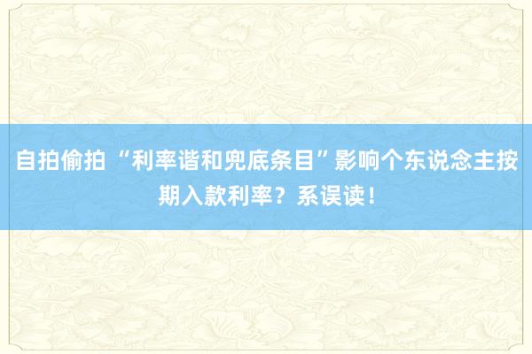 自拍偷拍 “利率谐和兜底条目”影响个东说念主按期入款利率？系误读！