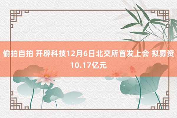 偷拍自拍 开辟科技12月6日北交所首发上会 拟募资10.17亿元