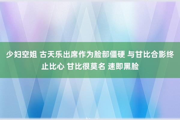 少妇空姐 古天乐出席作为脸部僵硬 与甘比合影终止比心 甘比很莫名 速即黑脸