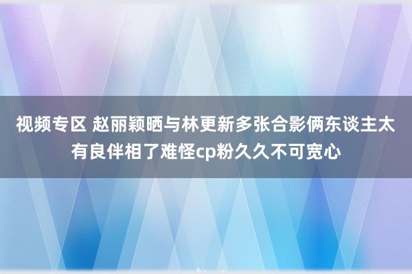 视频专区 赵丽颖晒与林更新多张合影俩东谈主太有良伴相了难怪cp粉久久不可宽心