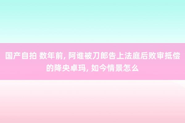 国产自拍 数年前， 阿谁被刀郎告上法庭后败审抵偿的降央卓玛， 如今情景怎么