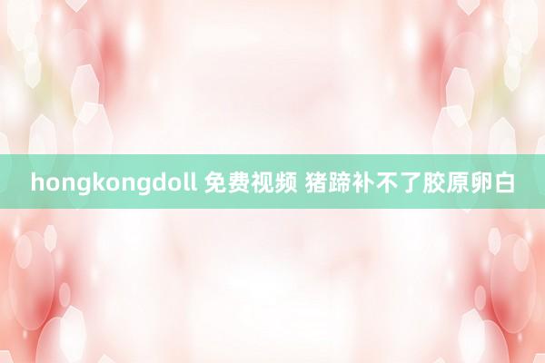 hongkongdoll 免费视频 猪蹄补不了胶原卵白