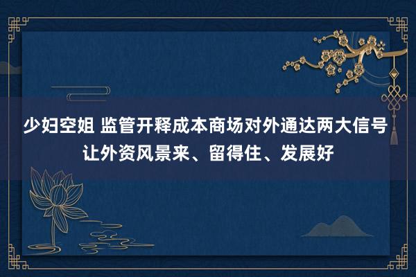 少妇空姐 监管开释成本商场对外通达两大信号 让外资风景来、留得住、发展好