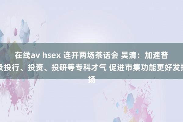 在线av hsex 连开两场茶话会 吴清：加速普及投行、投资、投研等专科才气 促进市集功能更好发扬