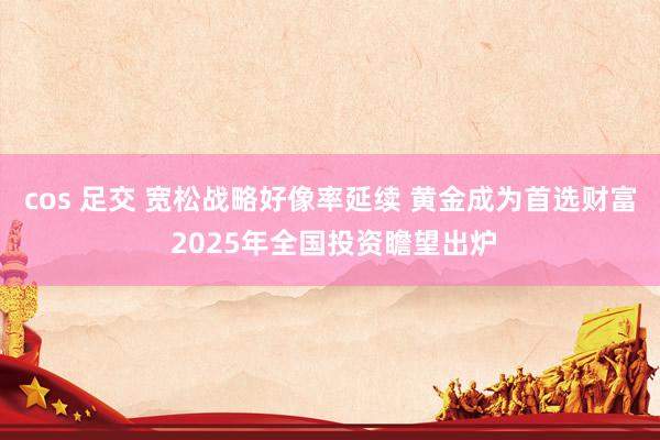 cos 足交 宽松战略好像率延续 黄金成为首选财富 2025年全国投资瞻望出炉