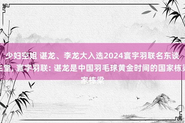 少妇空姐 谌龙、李龙大入选2024寰宇羽联名东谈主堂, 寰宇羽联: 谌龙是中国羽毛球黄金时间的国家栋梁