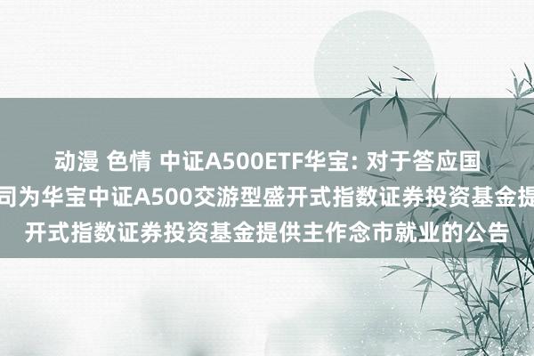 动漫 色情 中证A500ETF华宝: 对于答应国泰君安证券股份有限公司为华宝中证A500交游型盛开式指数证券投资基金提供主作念市就业的公告