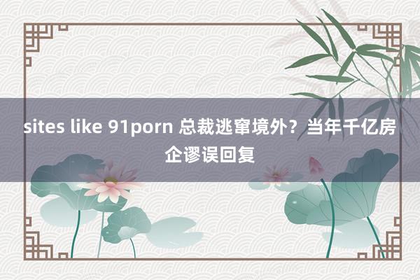 sites like 91porn 总裁逃窜境外？当年千亿房企谬误回复