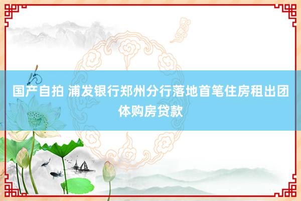 国产自拍 浦发银行郑州分行落地首笔住房租出团体购房贷款