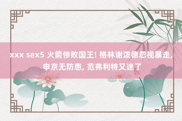 xxx sex5 火箭惨败国王! 格林谢泼德忽视暴走, 申京无防患, 范弗利特又迷了