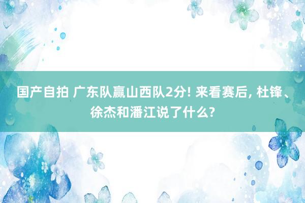 国产自拍 广东队赢山西队2分! 来看赛后, 杜锋、徐杰和潘江说了什么?