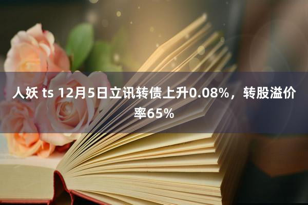 人妖 ts 12月5日立讯转债上升0.08%，转股溢价率65%