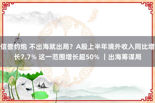 信誉约炮 不出海就出局？A股上半年境外收入同比增长7.7% 这一范围增长超50% ｜出海筹谋局