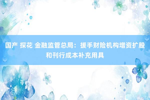 国产 探花 金融监管总局：援手财险机构增资扩股和刊行成本补充用具