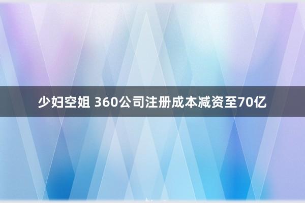 少妇空姐 360公司注册成本减资至70亿