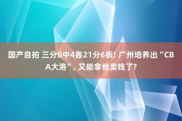 国产自拍 三分8中4轰21分6板! 广州培养出“CBA大洛”， 又能拿他卖钱了?