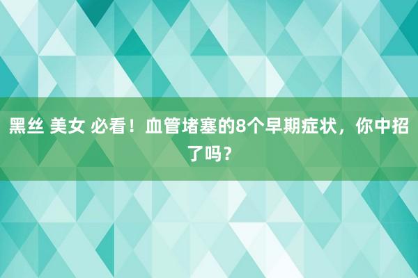 黑丝 美女 必看！血管堵塞的8个早期症状，你中招了吗？