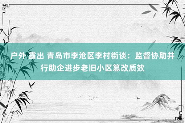 户外 露出 青岛市李沧区李村街谈：监督协助并行助企进步老旧小区篡改质效