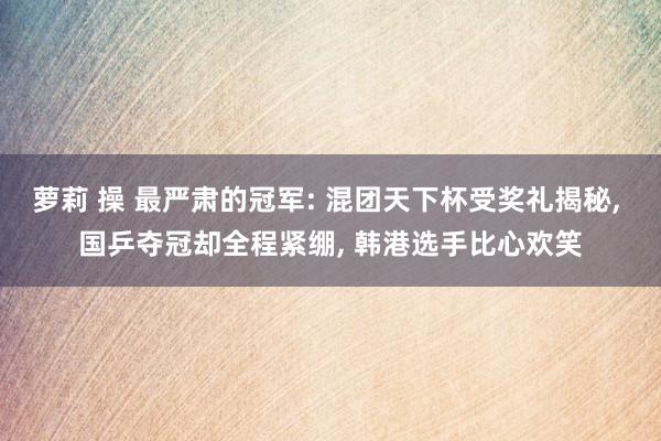 萝莉 操 最严肃的冠军: 混团天下杯受奖礼揭秘， 国乒夺冠却全程紧绷， 韩港选手比心欢笑