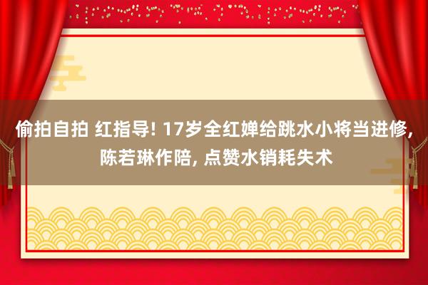 偷拍自拍 红指导! 17岁全红婵给跳水小将当进修， 陈若琳作陪， 点赞水销耗失术