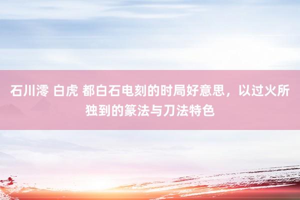 石川澪 白虎 都白石电刻的时局好意思，以过火所独到的篆法与刀法特色