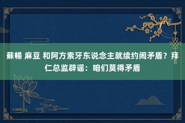 蘇暢 麻豆 和阿方索牙东说念主就续约闹矛盾？拜仁总监辟谣：咱们莫得矛盾