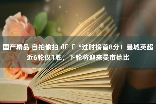 国产精品 自拍偷拍 😰过时榜首8分！曼城英超近6轮仅1胜，下轮将迎来曼市德比