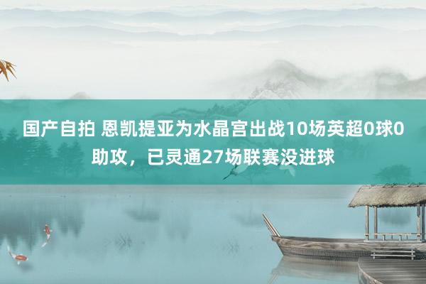 国产自拍 恩凯提亚为水晶宫出战10场英超0球0助攻，已灵通27场联赛没进球