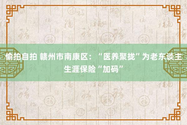 偷拍自拍 赣州市南康区：“医养聚拢”为老东谈主生涯保险“加码”