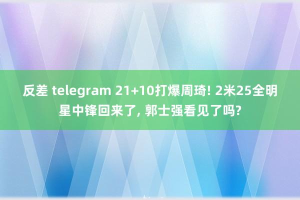 反差 telegram 21+10打爆周琦! 2米25全明星中锋回来了, 郭士强看见了吗?