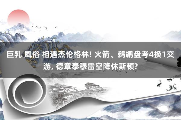 巨乳 風俗 相遇杰伦格林! 火箭、鹈鹕盘考4换1交游, 德章泰穆雷空降休斯顿?