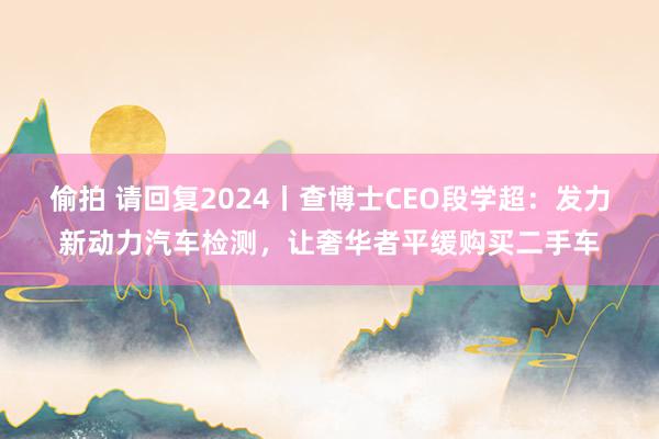 偷拍 请回复2024丨查博士CEO段学超：发力新动力汽车检测，让奢华者平缓购买二手车