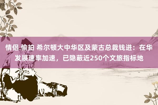 情侣 偷拍 希尔顿大中华区及蒙古总裁钱进：在华发展速率加速，已隐蔽近250个文旅指标地